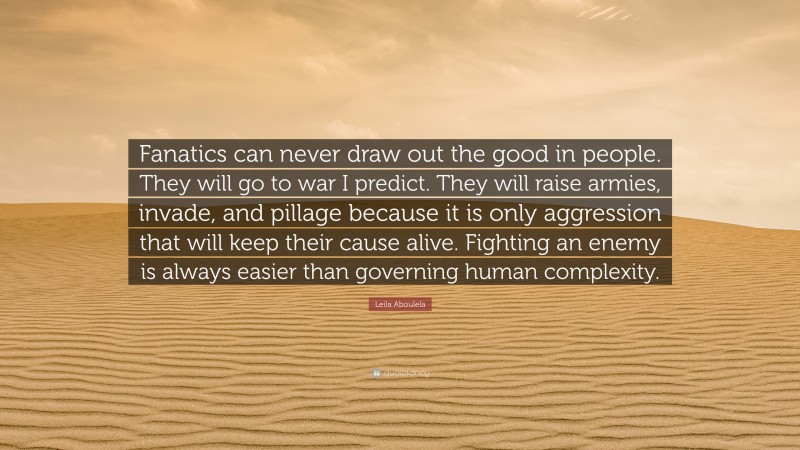 Leila Aboulela Quote: “Fanatics can never draw out the good in people. They will go to war I predict. They will raise armies, invade, and pillage because it is only aggression that will keep their cause alive. Fighting an enemy is always easier than governing human complexity.”