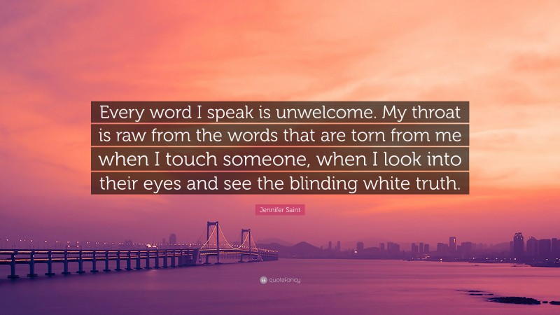 Jennifer Saint Quote: “Every word I speak is unwelcome. My throat is raw from the words that are torn from me when I touch someone, when I look into their eyes and see the blinding white truth.”
