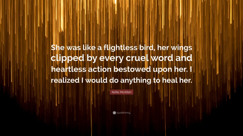 Kellie McAllen Quote: “She was like a flightless bird, her wings clipped by every cruel word and heartless action bestowed upon her. I realized I would do anything to heal her.”
