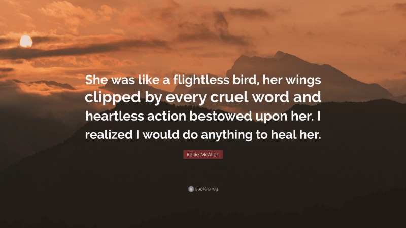 Kellie McAllen Quote: “She was like a flightless bird, her wings clipped by every cruel word and heartless action bestowed upon her. I realized I would do anything to heal her.”