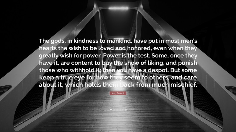 Mary Renault Quote: “The gods, in kindness to mankind, have put in most men’s hearts the wish to be loved and honored, even when they greatly wish for power. Power is the test. Some, once they have it, are content to buy the show of liking, and punish those who withhold it; then you have a despot. But some keep a true eye for how they seem to others, and care about it, which holds them back from much mischief.”