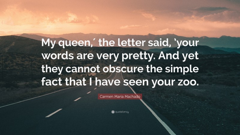 Carmen Maria Machado Quote: “My queen,′ the letter said, ’your words are very pretty. And yet they cannot obscure the simple fact that I have seen your zoo.”