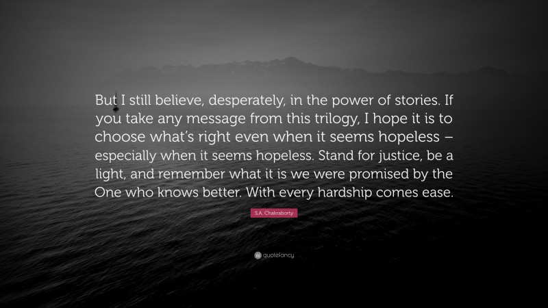 S.A. Chakraborty Quote: “But I still believe, desperately, in the power of stories. If you take any message from this trilogy, I hope it is to choose what’s right even when it seems hopeless – especially when it seems hopeless. Stand for justice, be a light, and remember what it is we were promised by the One who knows better. With every hardship comes ease.”