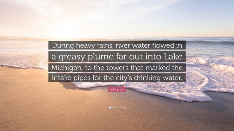 Erik Larson Quote: “During heavy rains, river water flowed in a greasy plume far out into Lake Michigan, to the towers that marked the intake pipes for the city’s drinking water.”