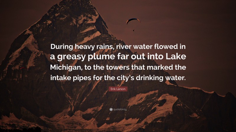 Erik Larson Quote: “During heavy rains, river water flowed in a greasy plume far out into Lake Michigan, to the towers that marked the intake pipes for the city’s drinking water.”
