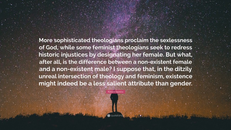 Richard Dawkins Quote: “More sophisticated theologians proclaim the sexlessness of God, while some feminist theologians seek to redress historic injustices by designating her female. But what, after all, is the difference between a non-existent female and a non-existent male? I suppose that, in the ditzily unreal intersection of theology and feminism, existence might indeed be a less salient attribute than gender.”