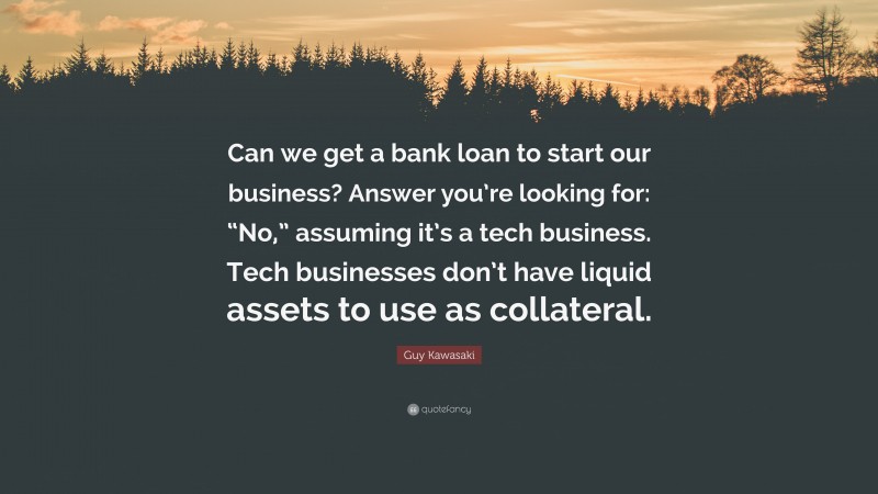 Guy Kawasaki Quote: “Can we get a bank loan to start our business? Answer you’re looking for: “No,” assuming it’s a tech business. Tech businesses don’t have liquid assets to use as collateral.”