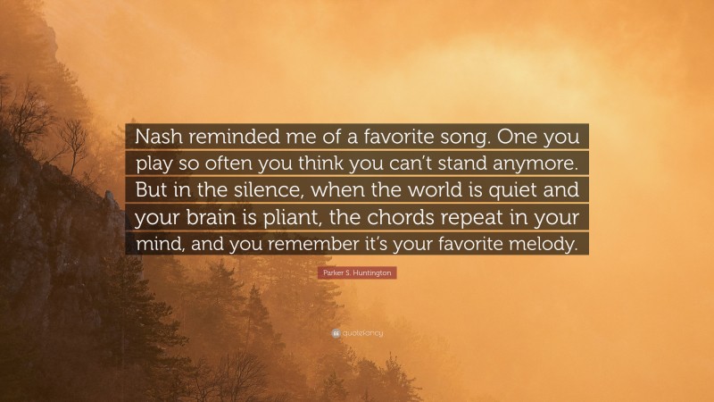 Parker S. Huntington Quote: “Nash reminded me of a favorite song. One you play so often you think you can’t stand anymore. But in the silence, when the world is quiet and your brain is pliant, the chords repeat in your mind, and you remember it’s your favorite melody.”