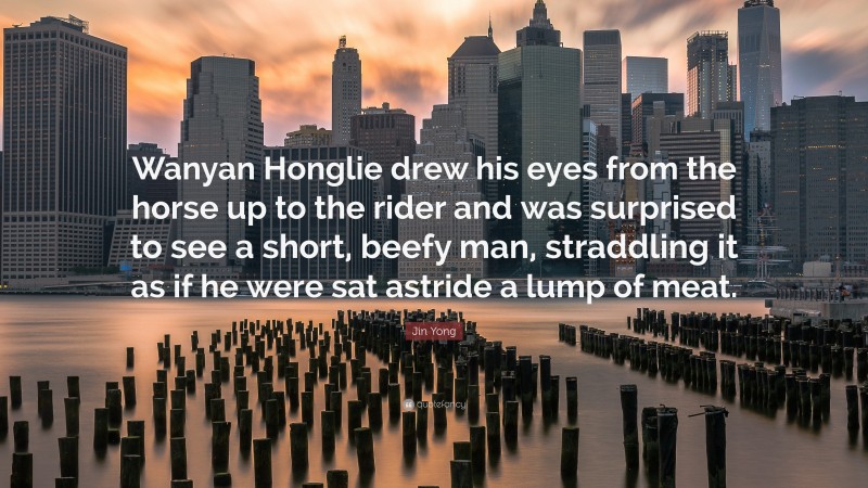 Jin Yong Quote: “Wanyan Honglie drew his eyes from the horse up to the rider and was surprised to see a short, beefy man, straddling it as if he were sat astride a lump of meat.”