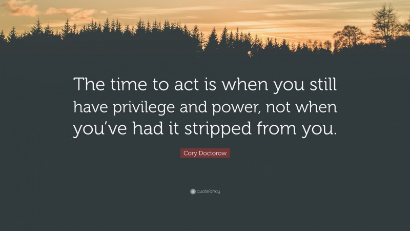 Cory Doctorow Quote: “The time to act is when you still have privilege and power, not when you’ve had it stripped from you.”