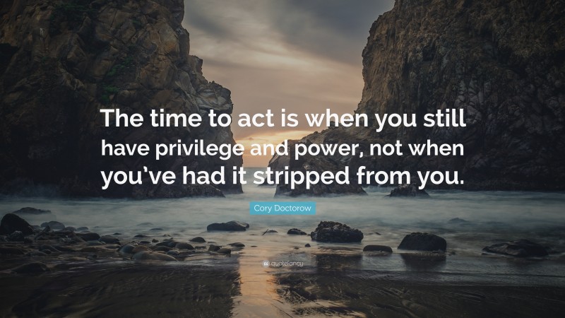 Cory Doctorow Quote: “The time to act is when you still have privilege and power, not when you’ve had it stripped from you.”