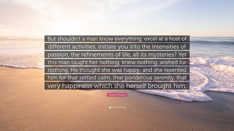 Gustave Flaubert Quote: “But shouldn’t a man know everything, excel at a host of different activities, initiate you into the intensities of passion, the refinements of life, all its mysteries? Yet this man taught her nothing, knew nothing, wished for nothing. He thought she was happy; and she resented him for that settled calm, that ponderous serenity, that very happiness which she herself brought him.”