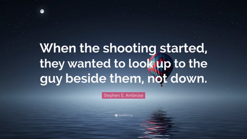 Stephen E. Ambrose Quote: “When the shooting started, they wanted to look up to the guy beside them, not down.”