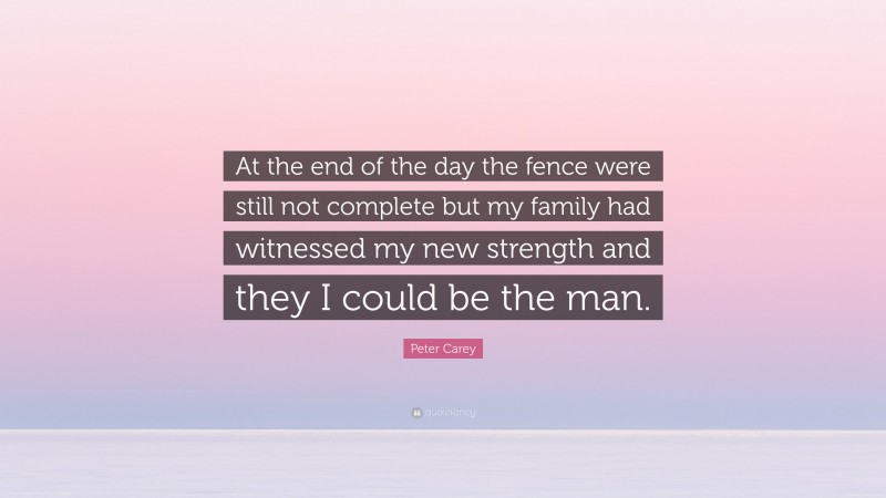 Peter Carey Quote: “At the end of the day the fence were still not complete but my family had witnessed my new strength and they I could be the man.”