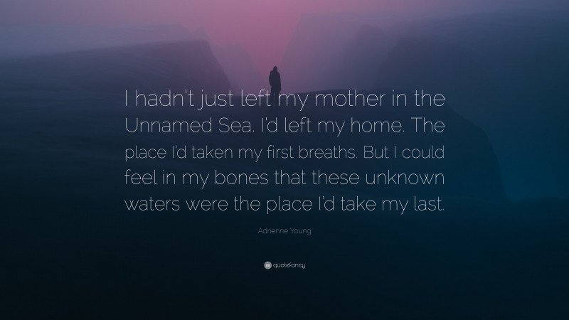 Adrienne Young Quote: “I hadn’t just left my mother in the Unnamed Sea. I’d left my home. The place I’d taken my first breaths. But I could feel in my bones that these unknown waters were the place I’d take my last.”