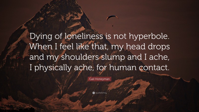 Gail Honeyman Quote: “Dying of loneliness is not hyperbole. When I feel like that, my head drops and my shoulders slump and I ache, I physically ache, for human contact.”