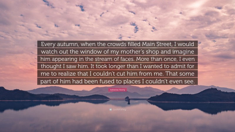 Adrienne Young Quote: “Every autumn, when the crowds filled Main Street, I would watch out the window of my mother’s shop and imagine him appearing in the stream of faces. More than once, I even thought I saw him. It took longer than I wanted to admit for me to realize that I couldn’t cut him from me. That some part of him had been fused to places I couldn’t even see.”