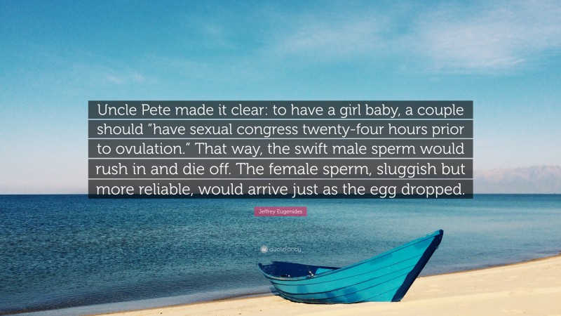 Jeffrey Eugenides Quote: “Uncle Pete made it clear: to have a girl baby, a couple should “have sexual congress twenty-four hours prior to ovulation.” That way, the swift male sperm would rush in and die off. The female sperm, sluggish but more reliable, would arrive just as the egg dropped.”
