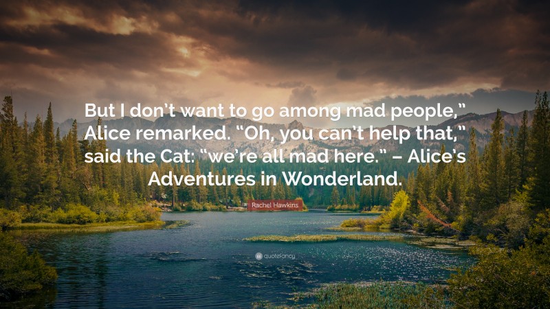 Rachel Hawkins Quote: “But I don’t want to go among mad people,” Alice remarked. “Oh, you can’t help that,” said the Cat: “we’re all mad here.” – Alice’s Adventures in Wonderland.”