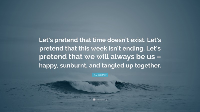 K.L. Walther Quote: “Let’s pretend that time doesn’t exist. Let’s pretend that this week isn’t ending. Let’s pretend that we will always be us – happy, sunburnt, and tangled up together.”