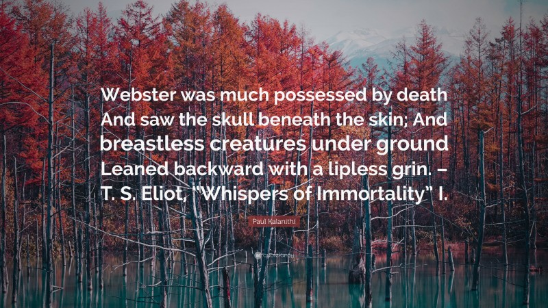 Paul Kalanithi Quote: “Webster was much possessed by death And saw the skull beneath the skin; And breastless creatures under ground Leaned backward with a lipless grin. – T. S. Eliot, “Whispers of Immortality” I.”
