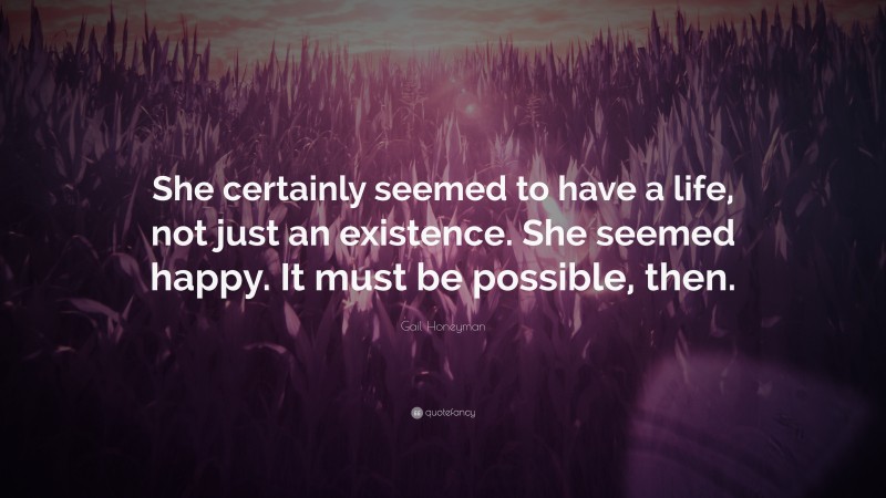 Gail Honeyman Quote: “She certainly seemed to have a life, not just an existence. She seemed happy. It must be possible, then.”