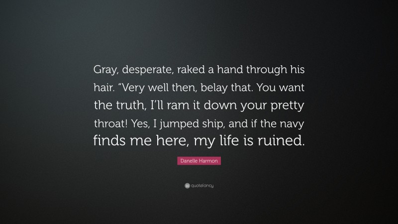 Danelle Harmon Quote: “Gray, desperate, raked a hand through his hair. “Very well then, belay that. You want the truth, I’ll ram it down your pretty throat! Yes, I jumped ship, and if the navy finds me here, my life is ruined.”