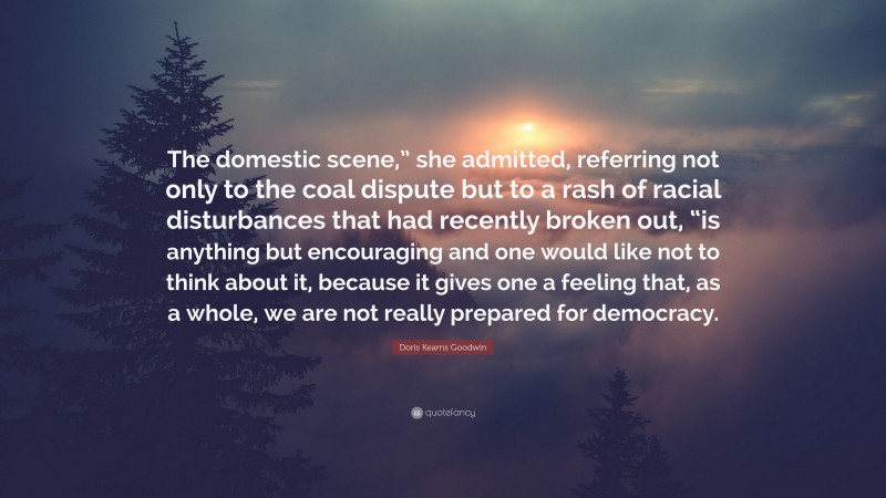 Doris Kearns Goodwin Quote: “The domestic scene,” she admitted, referring not only to the coal dispute but to a rash of racial disturbances that had recently broken out, “is anything but encouraging and one would like not to think about it, because it gives one a feeling that, as a whole, we are not really prepared for democracy.”