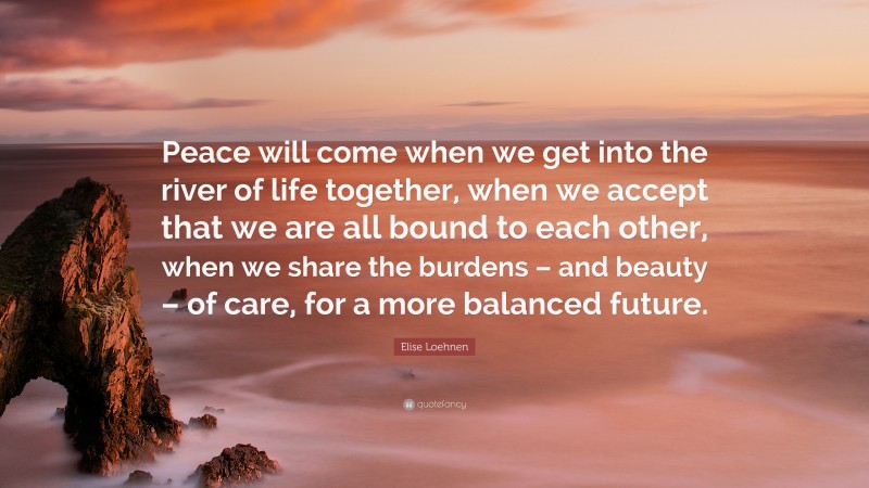 Elise Loehnen Quote: “Peace will come when we get into the river of life together, when we accept that we are all bound to each other, when we share the burdens – and beauty – of care, for a more balanced future.”