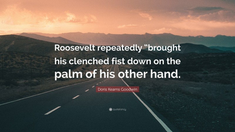 Doris Kearns Goodwin Quote: “Roosevelt repeatedly “brought his clenched fist down on the palm of his other hand.”