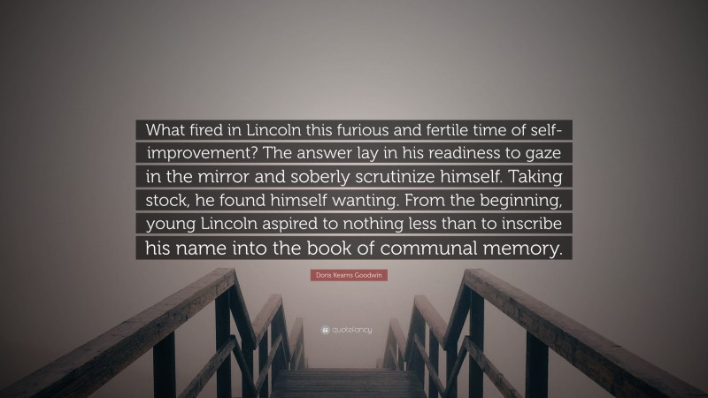 Doris Kearns Goodwin Quote: “What fired in Lincoln this furious and fertile time of self-improvement? The answer lay in his readiness to gaze in the mirror and soberly scrutinize himself. Taking stock, he found himself wanting. From the beginning, young Lincoln aspired to nothing less than to inscribe his name into the book of communal memory.”