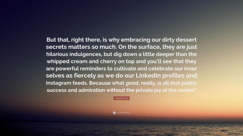 Christina Tosi Quote: “But that, right there, is why embracing our dirty dessert secrets matters so much. On the surface, they are just hilarious indulgences, but dig down a little deeper than the whipped cream and cherry on top and you’ll see that they are powerful reminders to cultivate and celebrate our inner selves as fiercely as we do our LinkedIn profiles and Instagram feeds. Because what good, really, is all that public success and admiration without the private joy at the center?”