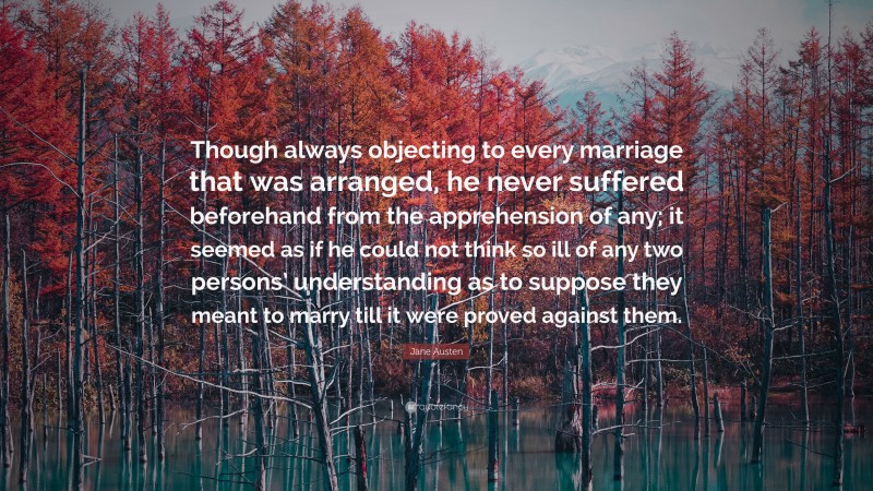 Jane Austen Quote: “Though always objecting to every marriage that was arranged, he never suffered beforehand from the apprehension of any; it seemed as if he could not think so ill of any two persons’ understanding as to suppose they meant to marry till it were proved against them.”