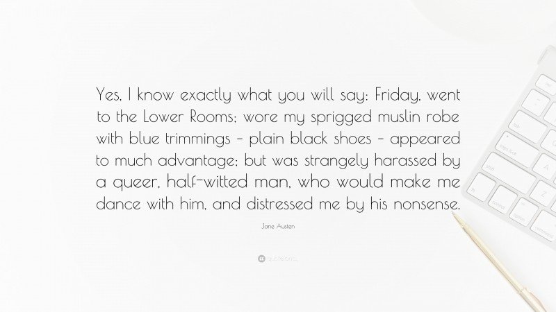 Jane Austen Quote: “Yes, I know exactly what you will say: Friday, went to the Lower Rooms; wore my sprigged muslin robe with blue trimmings – plain black shoes – appeared to much advantage; but was strangely harassed by a queer, half-witted man, who would make me dance with him, and distressed me by his nonsense.”