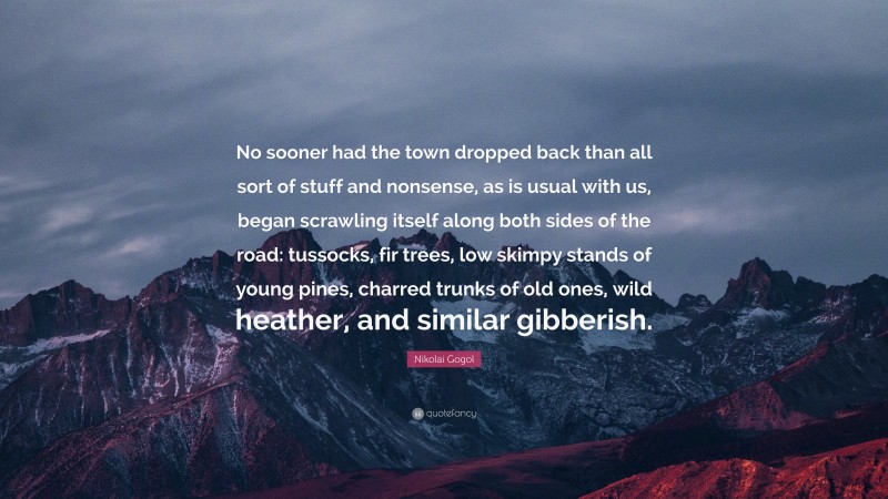 Nikolai Gogol Quote: “No sooner had the town dropped back than all sort of stuff and nonsense, as is usual with us, began scrawling itself along both sides of the road: tussocks, fir trees, low skimpy stands of young pines, charred trunks of old ones, wild heather, and similar gibberish.”