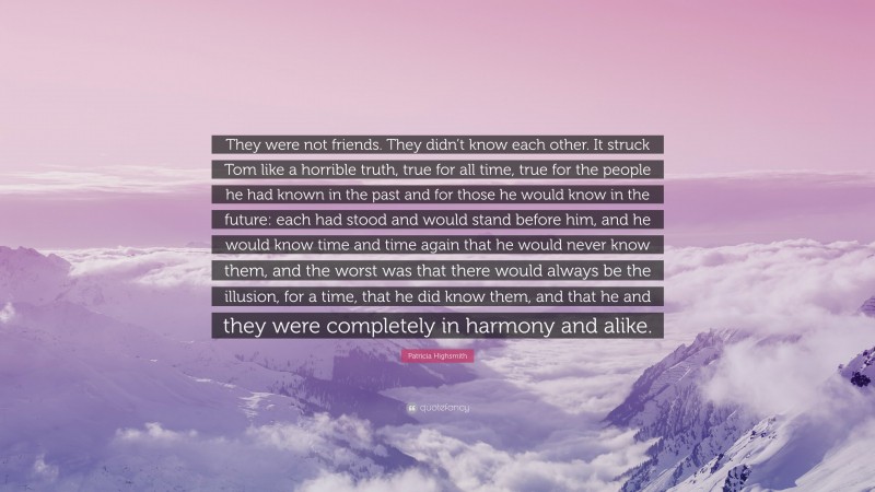 Patricia Highsmith Quote: “They were not friends. They didn’t know each other. It struck Tom like a horrible truth, true for all time, true for the people he had known in the past and for those he would know in the future: each had stood and would stand before him, and he would know time and time again that he would never know them, and the worst was that there would always be the illusion, for a time, that he did know them, and that he and they were completely in harmony and alike.”