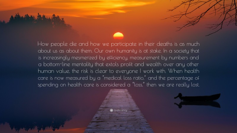 Eric Manheimer Quote: “How people die and how we participate in their deaths is as much about us as about them. Our own humanity is at stake. In a society that is increasingly mesmerized by efficiency, measurement by numbers and a bottom-line mentality that extols profit and wealth over any other human value, the risk is clear to everyone I work with. When health care is now measured by a “medical loss ratio,” and the percentage of spending on health care is considered a “loss,” then we are really lost.”