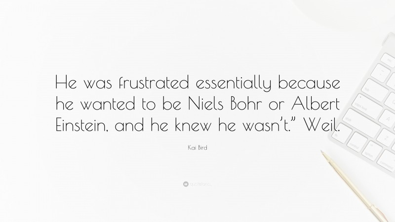 Kai Bird Quote: “He was frustrated essentially because he wanted to be Niels Bohr or Albert Einstein, and he knew he wasn’t.” Weil.”