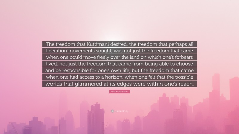 Anuk Arudpragasam Quote: “The freedom that Kuttimani desired, the freedom that perhaps all liberation movements sought, was not just the freedom that came when one could move freely over the land on which one’s forbears lived, not just the freedom that came from being able to choose and be responsible for one’s own life, but the freedom that came when one had access to a horizon, when one felt that the possible worlds that glimmered at its edges were within one’s reach.”