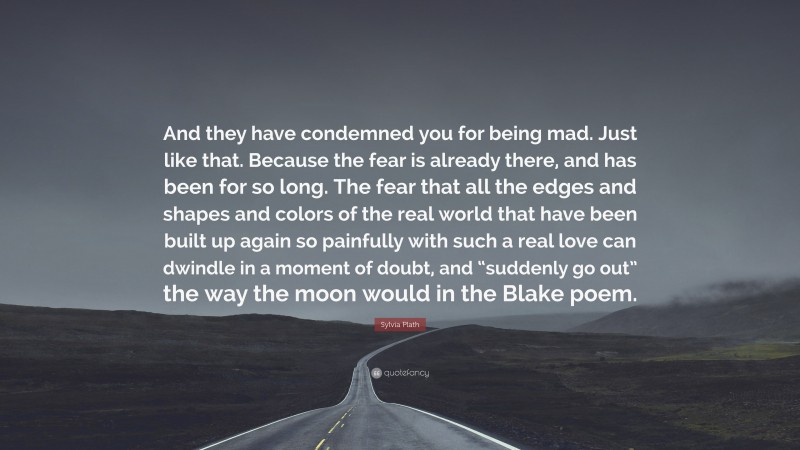 Sylvia Plath Quote: “And they have condemned you for being mad. Just like that. Because the fear is already there, and has been for so long. The fear that all the edges and shapes and colors of the real world that have been built up again so painfully with such a real love can dwindle in a moment of doubt, and “suddenly go out” the way the moon would in the Blake poem.”