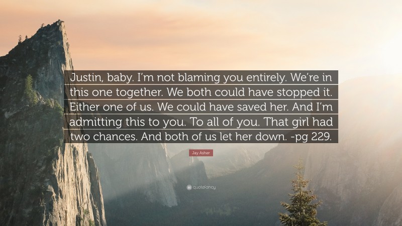 Jay Asher Quote: “Justin, baby. I’m not blaming you entirely. We’re in this one together. We both could have stopped it. Either one of us. We could have saved her. And I’m admitting this to you. To all of you. That girl had two chances. And both of us let her down. -pg 229.”