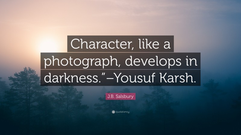 J.B. Salsbury Quote: “Character, like a photograph, develops in darkness.”–Yousuf Karsh.”