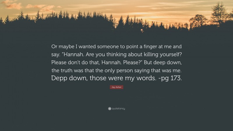 Jay Asher Quote: “Or maybe I wanted someone to point a finger at me and say. “Hannah. Are you thinking about killing yourself? Please don’t do that, Hannah. Please?” But deep down, the truth was that the only person saying that was me. Depp down, those were my words. -pg 173.”