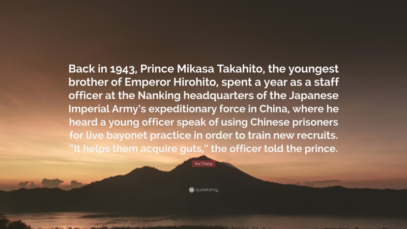 Iris Chang Quote: “Back in 1943, Prince Mikasa Takahito, the youngest brother of Emperor Hirohito, spent a year as a staff officer at the Nanking headquarters of the Japanese Imperial Army’s expeditionary force in China, where he heard a young officer speak of using Chinese prisoners for live bayonet practice in order to train new recruits. “It helps them acquire guts,” the officer told the prince.”