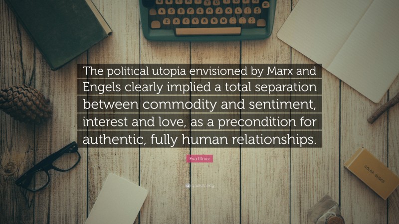 Eva Illouz Quote: “The political utopia envisioned by Marx and Engels clearly implied a total separation between commodity and sentiment, interest and love, as a precondition for authentic, fully human relationships.”