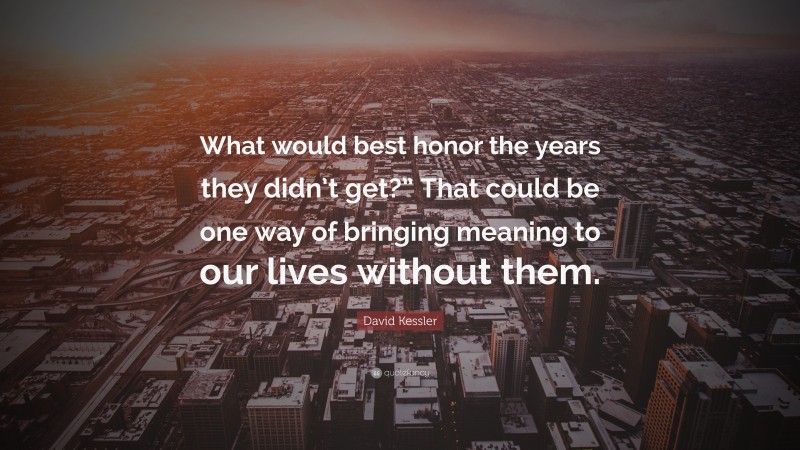 David Kessler Quote: “What would best honor the years they didn’t get?” That could be one way of bringing meaning to our lives without them.”