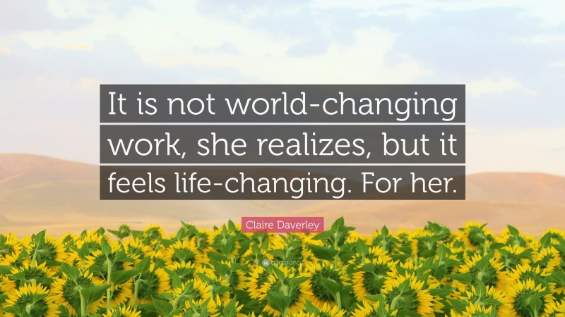 Claire Daverley Quote: “It is not world-changing work, she realizes, but it feels life-changing. For her.”