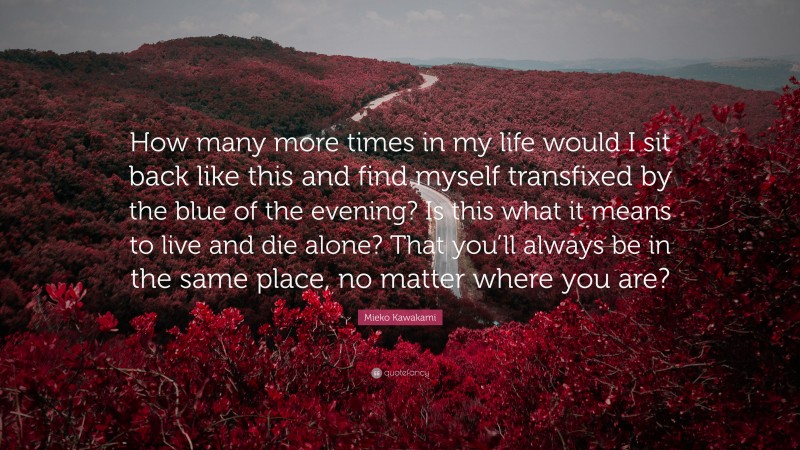 Mieko Kawakami Quote: “How many more times in my life would I sit back like this and find myself transfixed by the blue of the evening? Is this what it means to live and die alone? That you’ll always be in the same place, no matter where you are?”