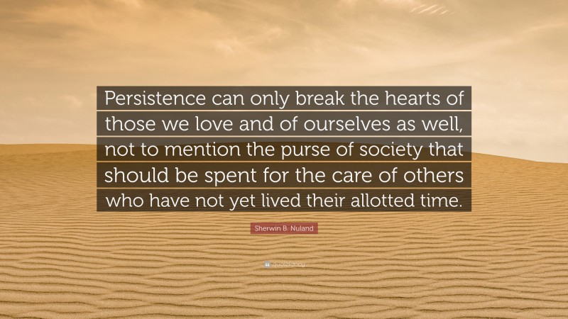 Sherwin B. Nuland Quote: “Persistence can only break the hearts of those we love and of ourselves as well, not to mention the purse of society that should be spent for the care of others who have not yet lived their allotted time.”