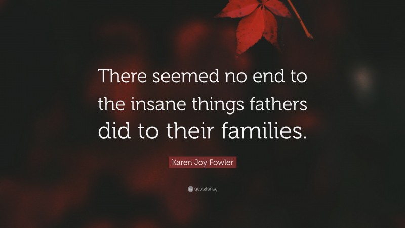 Karen Joy Fowler Quote: “There seemed no end to the insane things fathers did to their families.”